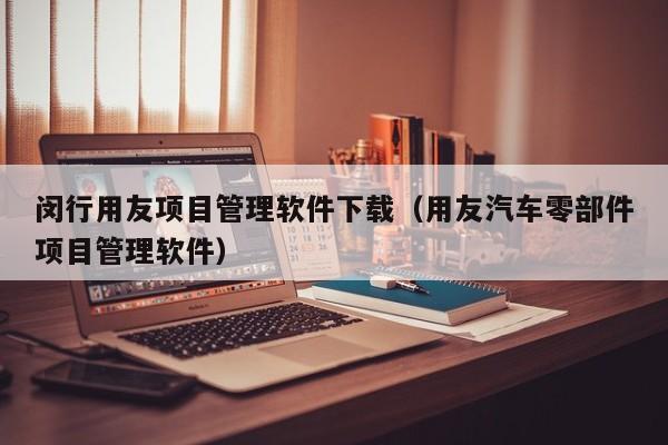 闵行用友项目管理软件下载（用友汽车零部件项目管理软件）