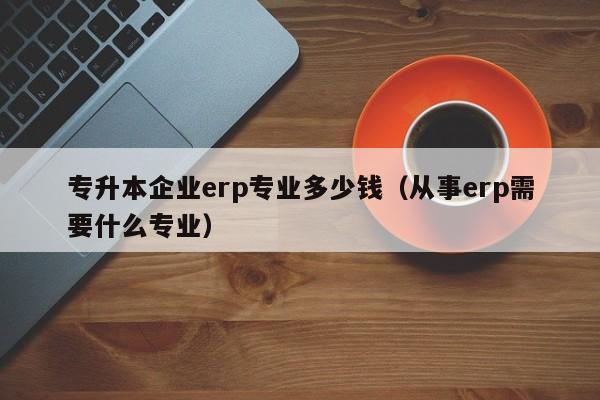 专升本企业erp专业多少钱（从事erp需要什么专业）