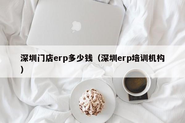 深圳门店erp多少钱（深圳erp培训机构）