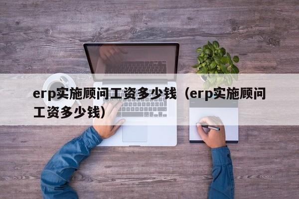 erp实施顾问工资多少钱（erp实施顾问工资多少钱）