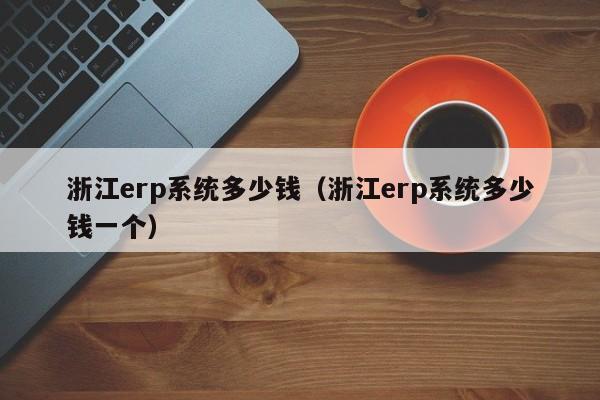 浙江erp系统多少钱（浙江erp系统多少钱一个）