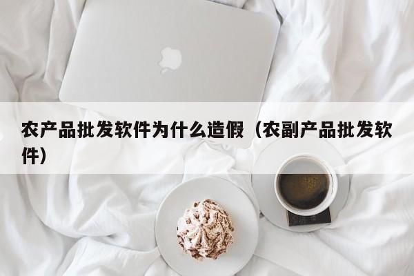 农产品批发软件为什么造假（农副产品批发软件）