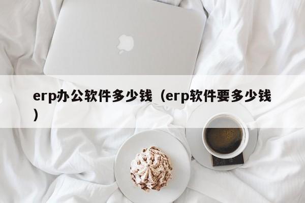 erp办公软件多少钱（erp软件要多少钱）