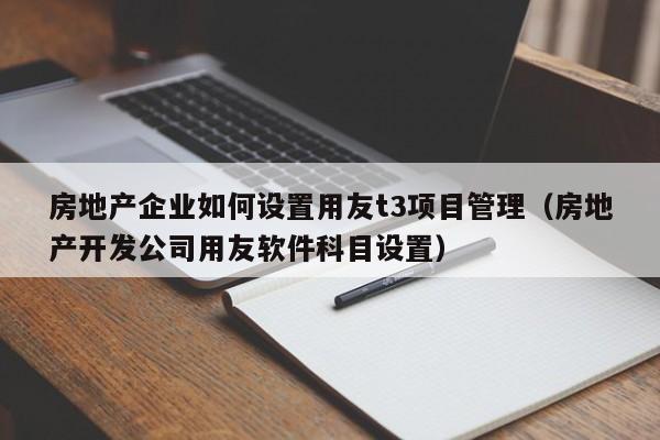 房地产企业如何设置用友t3项目管理（房地产开发公司用友软件科目设置）