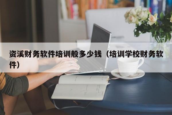 资溪财务软件培训般多少钱（培训学校财务软件）