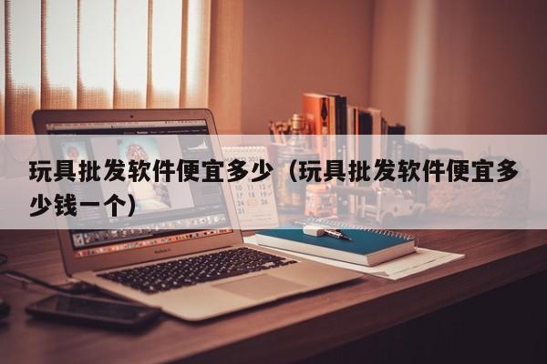 玩具批发软件便宜多少（玩具批发软件便宜多少钱一个）