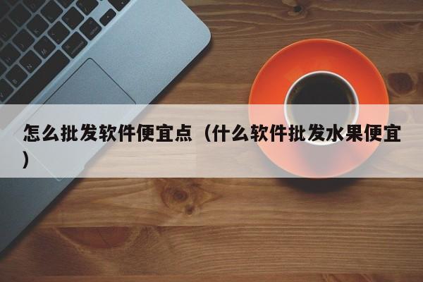 怎么批发软件便宜点（什么软件批发水果便宜）