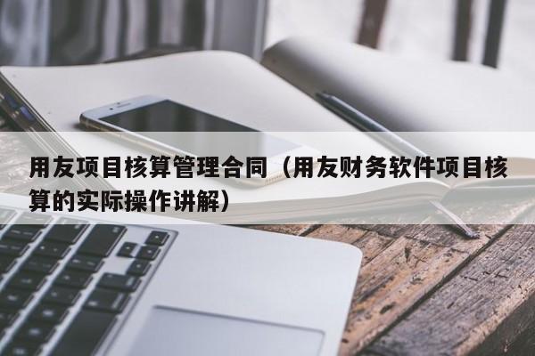 用友项目核算管理合同（用友财务软件项目核算的实际操作讲解）