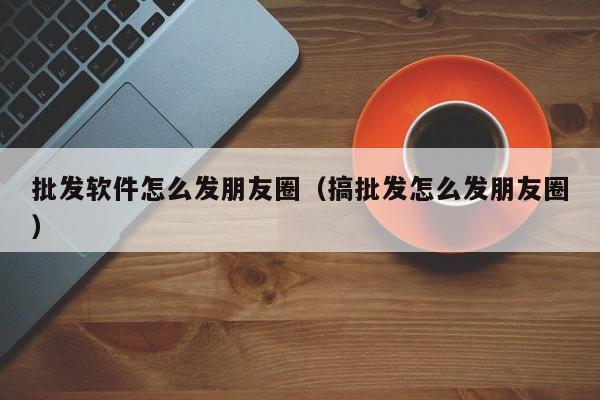 批发软件怎么发朋友圈（搞批发怎么发朋友圈）