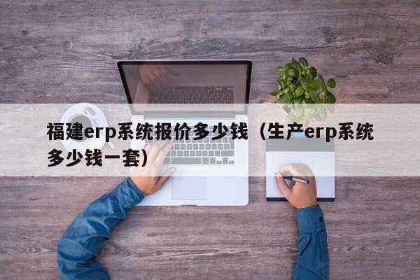 福建erp系统报价多少钱（生产erp系统多少钱一套）