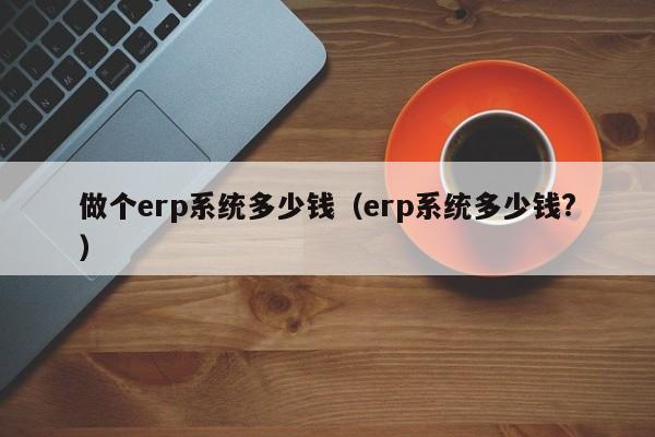 做个erp系统多少钱（erp系统多少钱?）