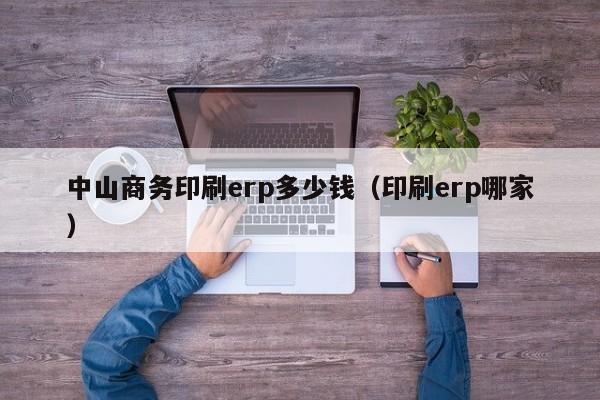 中山商务印刷erp多少钱（印刷erp哪家）