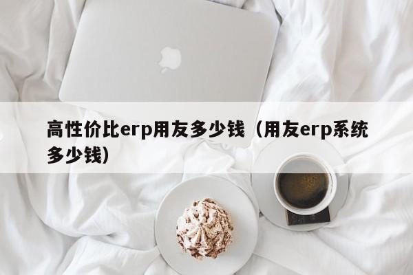 高性价比erp用友多少钱（用友erp系统多少钱）