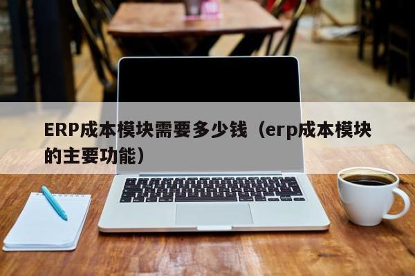 ERP成本模块需要多少钱（erp成本模块的主要功能）