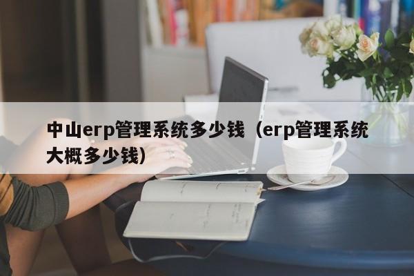 中山erp管理系统多少钱（erp管理系统大概多少钱）