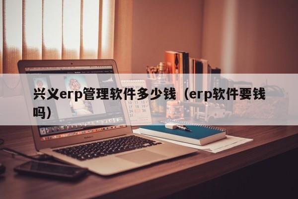 兴义erp管理软件多少钱（erp软件要钱吗）