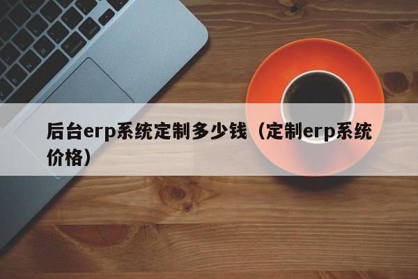 后台erp系统定制多少钱（定制erp系统价格）