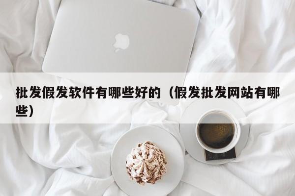 批发假发软件有哪些好的（假发批发网站有哪些）