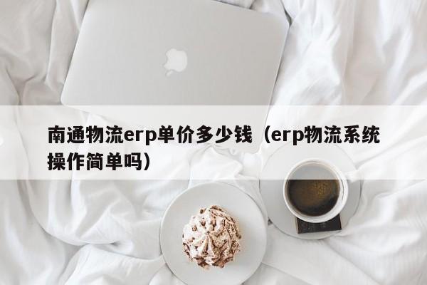 南通物流erp单价多少钱（erp物流系统操作简单吗）