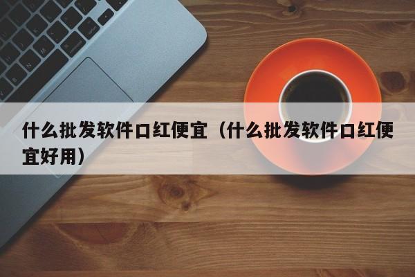 什么批发软件口红便宜（什么批发软件口红便宜好用）