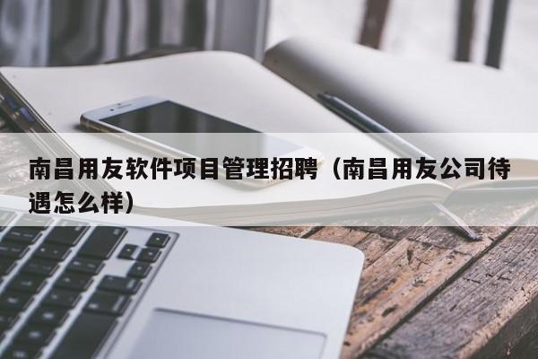 南昌用友软件项目管理招聘（南昌用友公司待遇怎么样）