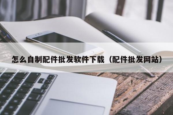 怎么自制配件批发软件下载（配件批发网站）