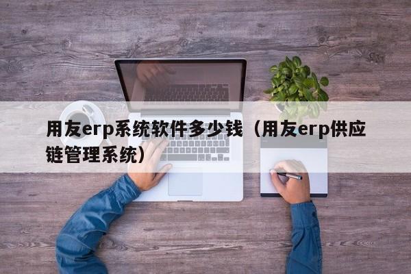 用友erp系统软件多少钱（用友erp供应链管理系统）