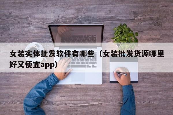 女装实体批发软件有哪些（女装批发货源哪里好又便宜app）