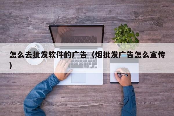 怎么去批发软件的广告（烟批发广告怎么宣传）