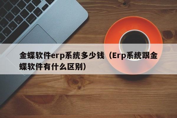 金蝶软件erp系统多少钱（Erp系统跟金蝶软件有什么区别）