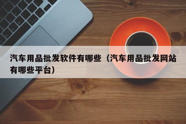 汽车用品批发软件有哪些（汽车用品批发网站有哪些平台）