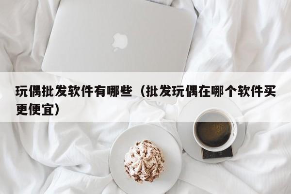 玩偶批发软件有哪些（批发玩偶在哪个软件买更便宜）