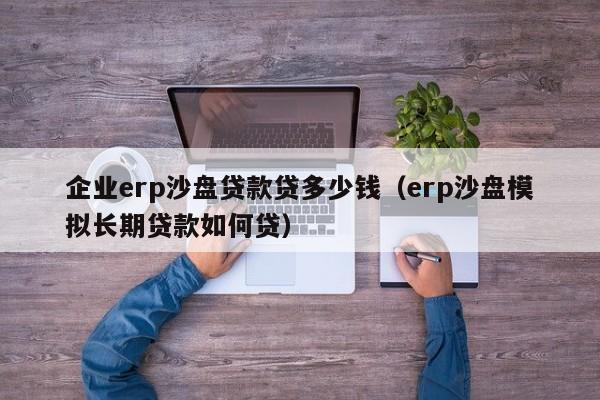 企业erp沙盘贷款贷多少钱（erp沙盘模拟长期贷款如何贷）