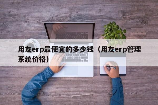 用友erp最便宜的多少钱（用友erp管理系统价格）