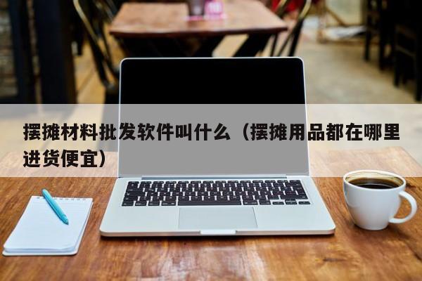 摆摊材料批发软件叫什么（摆摊用品都在哪里进货便宜）