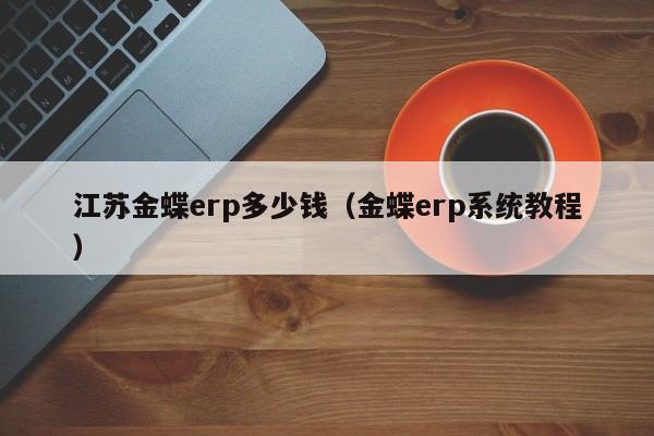 江苏金蝶erp多少钱（金蝶erp系统教程）