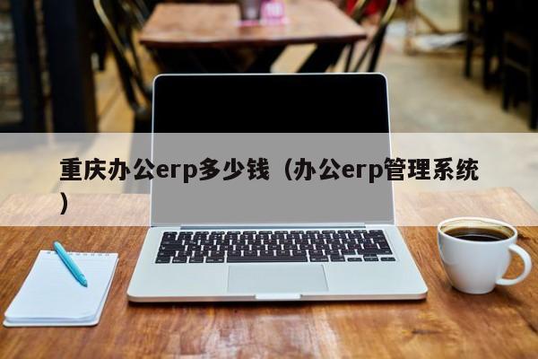 重庆办公erp多少钱（办公erp管理系统）