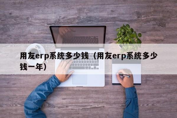 用友erp系统多少钱（用友erp系统多少钱一年）