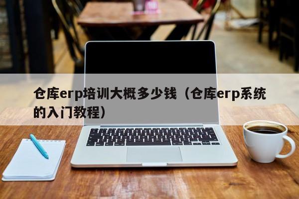 仓库erp培训大概多少钱（仓库erp系统的入门教程）