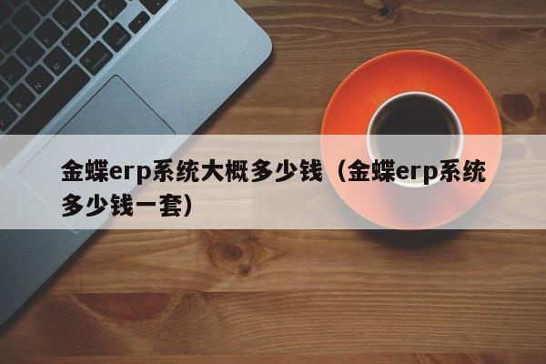 金蝶erp系统大概多少钱（金蝶erp系统多少钱一套）