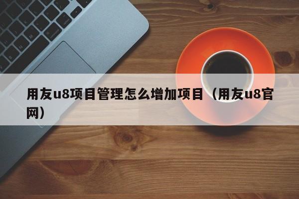 用友u8项目管理怎么增加项目（用友u8官网）