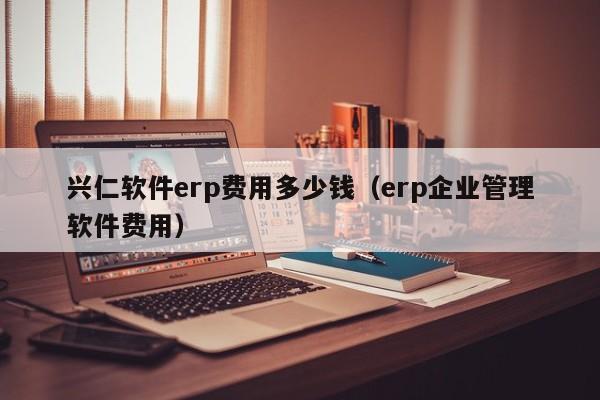 兴仁软件erp费用多少钱（erp企业管理软件费用）