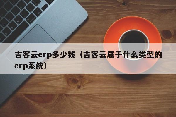 吉客云erp多少钱（吉客云属于什么类型的erp系统）