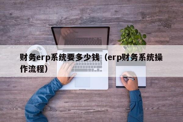 财务erp系统要多少钱（erp财务系统操作流程）