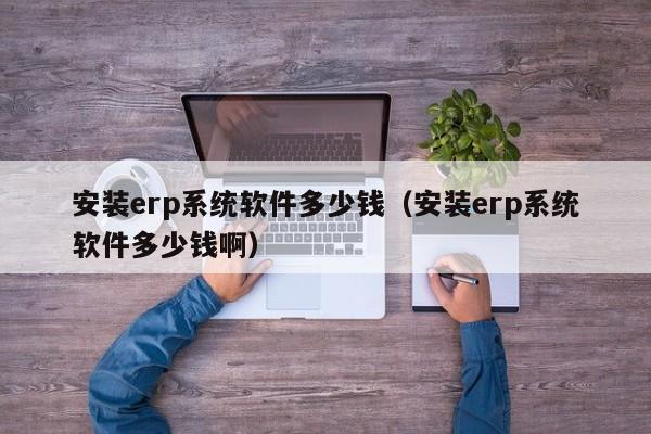 安装erp系统软件多少钱（安装erp系统软件多少钱啊）