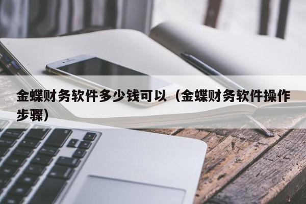 金蝶财务软件多少钱可以（金蝶财务软件操作步骤）