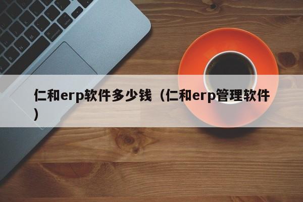 仁和erp软件多少钱（仁和erp管理软件）