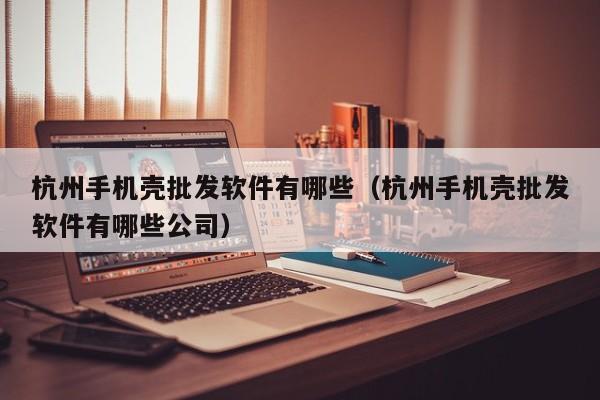 杭州手机壳批发软件有哪些（杭州手机壳批发软件有哪些公司）