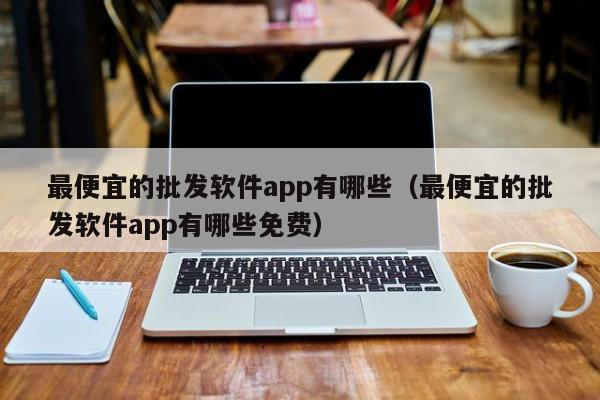 最便宜的批发软件app有哪些（最便宜的批发软件app有哪些免费）