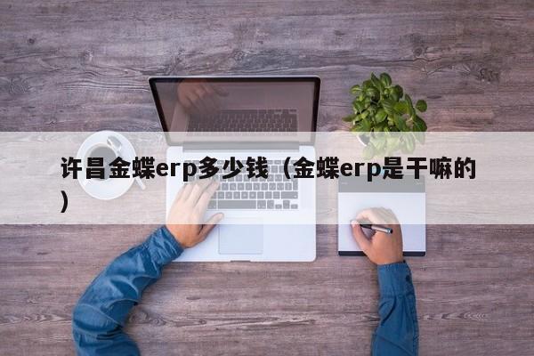 许昌金蝶erp多少钱（金蝶erp是干嘛的）